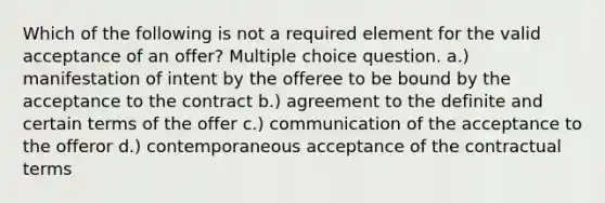 Which of the following is not a required element for the valid acceptance of an offer? Multiple choice question. a.) manifestation of intent by the offeree to be bound by the acceptance to the contract b.) agreement to the definite and certain terms of the offer c.) communication of the acceptance to the offeror d.) contemporaneous acceptance of the contractual terms