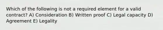 Which of the following is not a required element for a valid contract? A) Consideration B) Written proof C) Legal capacity D) Agreement E) Legality