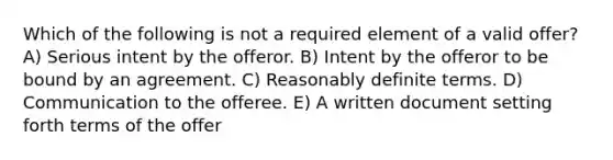 Which of the following is not a required element of a valid offer? A) Serious intent by the offeror. B) Intent by the offeror to be bound by an agreement. C) Reasonably definite terms. D) Communication to the offeree. E) A written document setting forth terms of the offer