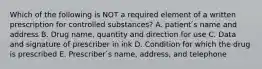 Which of the following is NOT a required element of a written prescription for controlled substances? A. patient ́s name and address B. Drug name, quantity and direction for use C. Data and signature of prescriber in ink D. Condition for which the drug is prescribed E. Prescriber ́s name, address, and telephone