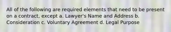 All of the following are required elements that need to be present on a contract, except a. Lawyer's Name and Address b. Consideration c. Voluntary Agreement d. Legal Purpose