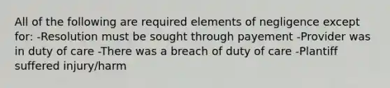 All of the following are required elements of negligence except for: -Resolution must be sought through payement -Provider was in duty of care -There was a breach of duty of care -Plantiff suffered injury/harm