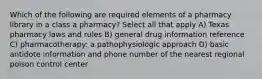 Which of the following are required elements of a pharmacy library in a class a pharmacy? Select all that apply A) Texas pharmacy laws and rules B) general drug information reference C) pharmacotherapy: a pathophysiologic approach D) basic antidote information and phone number of the nearest regional poison control center