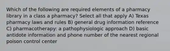 Which of the following are required elements of a pharmacy library in a class a pharmacy? Select all that apply A) Texas pharmacy laws and rules B) general drug information reference C) pharmacotherapy: a pathophysiologic approach D) basic antidote information and phone number of the nearest regional poison control center