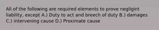 All of the following are required elements to prove negligint liability, except A.) Duty to act and breech of duty B.) damages C.) intervening cause D.) Proximate cause