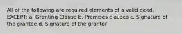 All of the following are required elements of a valid deed, EXCEPT: a. Granting Clause b. Premises clauses c. Signature of the grantee d. Signature of the grantor