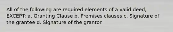 All of the following are required elements of a valid deed, EXCEPT: a. Granting Clause b. Premises clauses c. Signature of the grantee d. Signature of the grantor