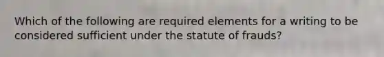 Which of the following are required elements for a writing to be considered sufficient under the statute of frauds?