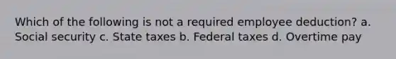 Which of the following is not a required employee deduction? a. Social security c. State taxes b. Federal taxes d. Overtime pay