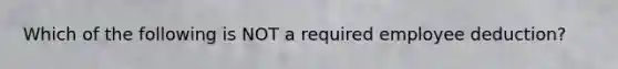Which of the following is NOT a required employee deduction?