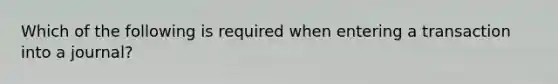 Which of the following is required when entering a transaction into a journal?