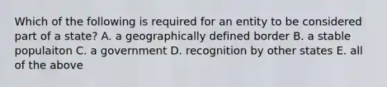 Which of the following is required for an entity to be considered part of a state? A. a geographically defined border B. a stable populaiton C. a government D. recognition by other states E. all of the above