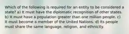 Which of the following is required for an entity to be considered a state? a) It must have the diplomatic recognition of other states. b) It must have a population greater than one million people. c) It must become a member of the United Nations. d) Its people must share the same language, religion, and ethnicity.