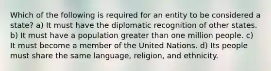 Which of the following is required for an entity to be considered a state? a) It must have the diplomatic recognition of other states. b) It must have a population greater than one million people. c) It must become a member of the United Nations. d) Its people must share the same language, religion, and ethnicity.