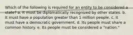 Which of the following is required for an entity to be considered a state? a. It must be diplomatically recognized by other states. b. It must have a population greater than 1 million people. c. It must have a democratic government. d. Its people must share a common history. e. Its people must be considered a "nation."