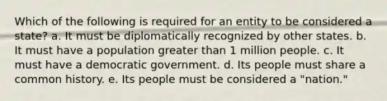 Which of the following is required for an entity to be considered a state? a. It must be diplomatically recognized by other states. b. It must have a population greater than 1 million people. c. It must have a democratic government. d. Its people must share a common history. e. Its people must be considered a "nation."