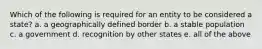 Which of the following is required for an entity to be considered a state? a. a geographically defined border b. a stable population c. a government d. recognition by other states e. all of the above