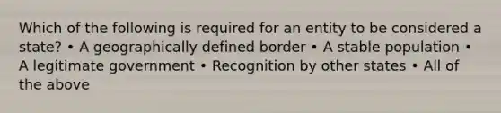 Which of the following is required for an entity to be considered a state? • A geographically defined border • A stable population • A legitimate government • Recognition by other states • All of the above