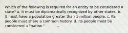 Which of the following is required for an entity to be considered a state? a. It must be diplomatically recognized by other states. b. It must have a population greater than 1 million people. c. Its people must share a common history. d. Its people must be considered a "nation."