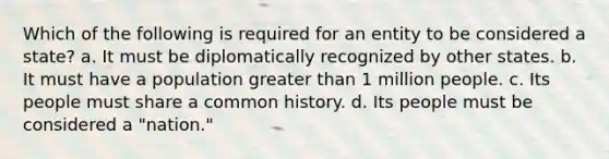 Which of the following is required for an entity to be considered a state? a. It must be diplomatically recognized by other states. b. It must have a population greater than 1 million people. c. Its people must share a common history. d. Its people must be considered a "nation."