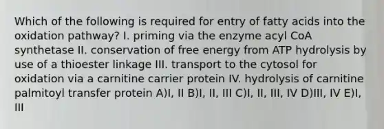 Which of the following is required for entry of fatty acids into the oxidation pathway? I. priming via the enzyme acyl CoA synthetase II. conservation of free energy from ATP hydrolysis by use of a thioester linkage III. transport to the cytosol for oxidation via a carnitine carrier protein IV. hydrolysis of carnitine palmitoyl transfer protein A)I, II B)I, II, III C)I, II, III, IV D)III, IV E)I, III