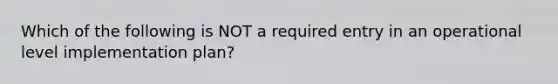 Which of the following is NOT a required entry in an operational level implementation plan?