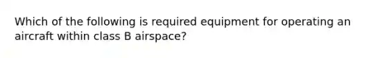 Which of the following is required equipment for operating an aircraft within class B airspace?