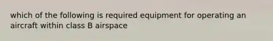 which of the following is required equipment for operating an aircraft within class B airspace