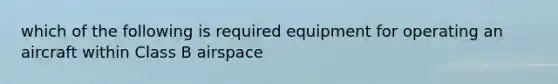 which of the following is required equipment for operating an aircraft within Class B airspace