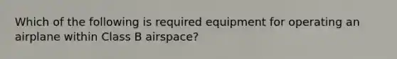 Which of the following is required equipment for operating an airplane within Class B airspace?