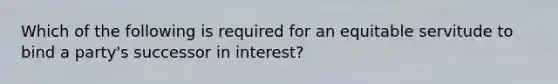 Which of the following is required for an equitable servitude to bind a party's successor in interest?