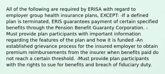 All of the following are required by ERISA with regard to employer group health insurance plans, EXCEPT: -If a defined plan is terminated, ERIS guarantees payment of certain specified benefits through the Pension Benefit Guaranty Corporation. -Must provide plan participants with important information regarding the features of the plan and how it is funded -An established grievance process for the insured employer to obtain premium reimbursements from the insurer when benefits paid do not reach a certain threshold. -Must provide plan participants with the rights to sue for benefits and breach of fiduciary duty.