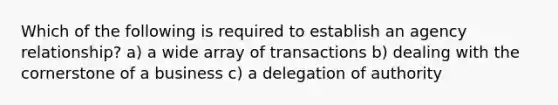 Which of the following is required to establish an agency relationship? a) a wide array of transactions b) dealing with the cornerstone of a business c) a delegation of authority