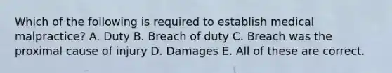 Which of the following is required to establish medical malpractice? A. Duty B. Breach of duty C. Breach was the proximal cause of injury D. Damages E. All of these are correct.