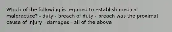 Which of the following is required to establish medical malpractice? - duty - breach of duty - breach was the proximal cause of injury - damages - all of the above