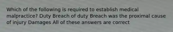 Which of the following is required to establish medical malpractice? Duty Breach of duty Breach was the proximal cause of injury Damages All of these answers are correct