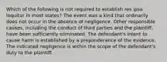 Which of the following is not required to establish res ipsa loquitur in most states? The event was a kind that ordinarily does not occur in the absence of negligence. Other responsible causes, including the conduct of third parties and the plaintiff, have been sufficiently eliminated. The defendant's intent to cause harm is established by a preponderance of the evidence. The indicated negligence is within the scope of the defendant's duty to the plaintiff.