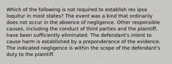 Which of the following is not required to establish res ipsa loquitur in most states? The event was a kind that ordinarily does not occur in the absence of negligence. Other responsible causes, including the conduct of third parties and the plaintiff, have been sufficiently eliminated. The defendant's intent to cause harm is established by a preponderance of the evidence. The indicated negligence is within the scope of the defendant's duty to the plaintiff.