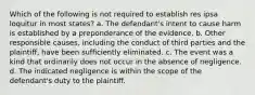 Which of the following is not required to establish res ipsa loquitur in most states? a. The defendant's intent to cause harm is established by a preponderance of the evidence. b. Other responsible causes, including the conduct of third parties and the plaintiff, have been sufficiently eliminated. c. The event was a kind that ordinarily does not occur in the absence of negligence. d. The indicated negligence is within the scope of the defendant's duty to the plaintiff.