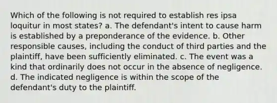 Which of the following is not required to establish res ipsa loquitur in most states? a. The defendant's intent to cause harm is established by a preponderance of the evidence. b. Other responsible causes, including the conduct of third parties and the plaintiff, have been sufficiently eliminated. c. The event was a kind that ordinarily does not occur in the absence of negligence. d. The indicated negligence is within the scope of the defendant's duty to the plaintiff.