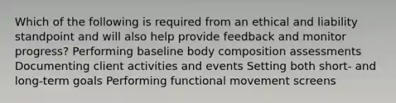 Which of the following is required from an ethical and liability standpoint and will also help provide feedback and monitor progress? Performing baseline body composition assessments Documenting client activities and events Setting both short- and long-term goals Performing functional movement screens