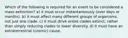 Which of the following is required for an event to be considered a mass extinction? a) it must occur instantaneously (over days or months). b) it must affect many different groups of organisms, not just one clade. c) it must drive entire clades extinct, rather than simply reducing clades to lower diversity. d) it must have an extraterrestrial (cosmic) cause.