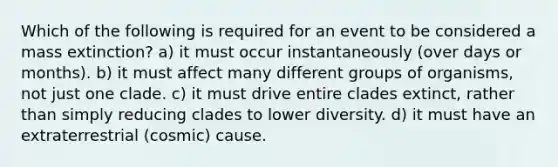 Which of the following is required for an event to be considered a mass extinction? a) it must occur instantaneously (over days or months). b) it must affect many different groups of organisms, not just one clade. c) it must drive entire clades extinct, rather than simply reducing clades to lower diversity. d) it must have an extraterrestrial (cosmic) cause.