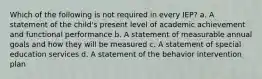 Which of the following is not required in every IEP? a. A statement of the child's present level of academic achievement and functional performance b. A statement of measurable annual goals and how they will be measured c. A statement of special education services d. A statement of the behavior intervention plan