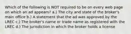 Which of the following is NOT required to be on every web page on which an ad appears? a.) The city and state of the broker's main office b.) A statement that the ad was approved by the LREC c.) The broker's name or trade name as registered with the LREC d.) The jurisdiction in which the broker holds a license