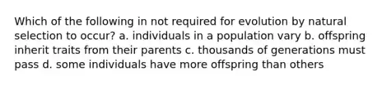 Which of the following in not required for evolution by natural selection to occur? a. individuals in a population vary b. offspring inherit traits from their parents c. thousands of generations must pass d. some individuals have more offspring than others