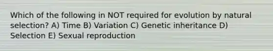 Which of the following in NOT required for evolution by natural selection? A) Time B) Variation C) Genetic inheritance D) Selection E) Sexual reproduction