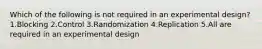 Which of the following is not required in an experimental design? 1.Blocking 2.Control 3.Randomization 4.Replication 5.All are required in an experimental design