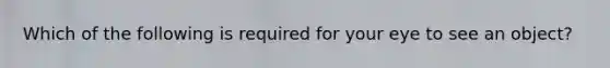 Which of the following is required for your eye to see an object?