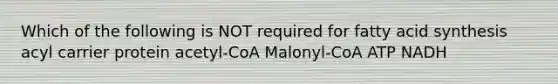 Which of the following is NOT required for fatty acid synthesis acyl carrier protein acetyl-CoA Malonyl-CoA ATP NADH